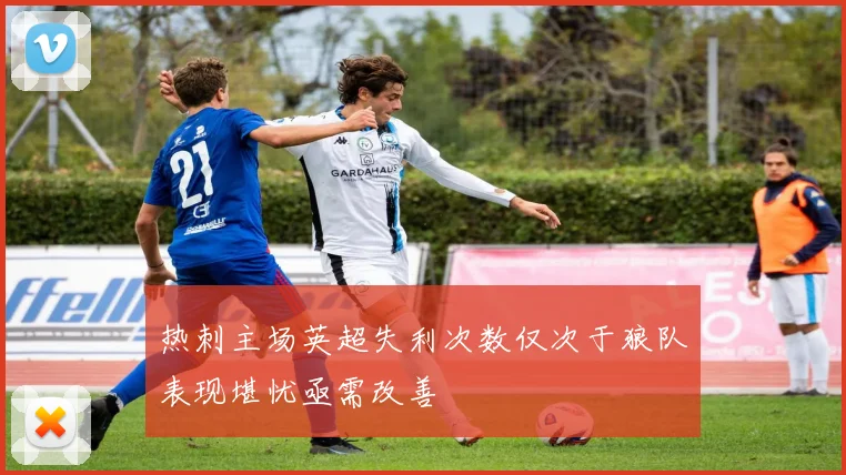 热刺主场英超失利次数仅次于狼队表现堪忧亟需改善